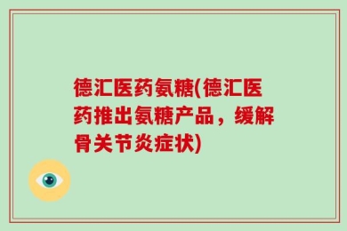 德汇医药氨糖(德汇医药推出氨糖产品，缓解骨关节炎症状)
