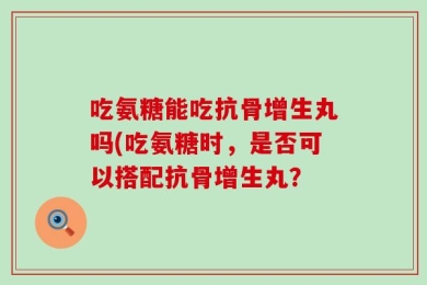 吃氨糖能吃抗骨增生丸吗(吃氨糖时，是否可以搭配抗骨增生丸？