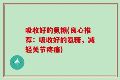 吸收好的氨糖(良心推荐：吸收好的氨糖，减轻关节疼痛)