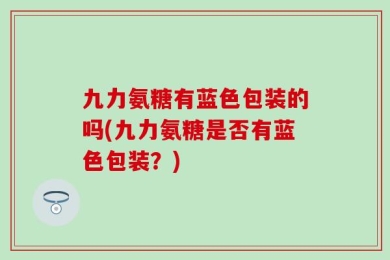 九力氨糖有蓝色包装的吗(九力氨糖是否有蓝色包装？)