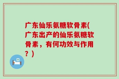 广东仙乐氨糖软骨素(广东出产的仙乐氨糖软骨素，有何功效与作用？)