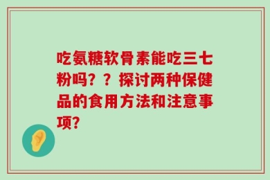吃氨糖软骨素能吃三七粉吗？？探讨两种保健品的食用方法和注意事项？