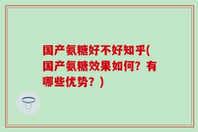 国产氨糖好不好知乎(国产氨糖效果如何？有哪些优势？)
