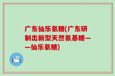 广东仙乐氨糖(广东研制出新型天然氨基糖——仙乐氨糖)