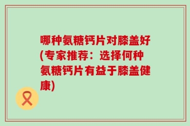 哪种氨糖钙片对膝盖好(专家推荐：选择何种氨糖钙片有益于膝盖健康)