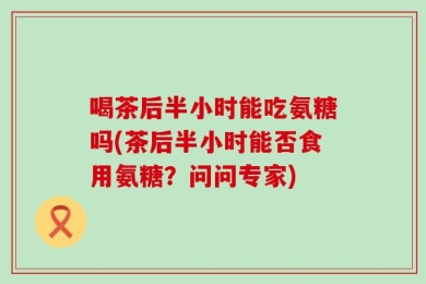 喝茶后半小时能吃氨糖吗(茶后半小时能否食用氨糖？问问专家)