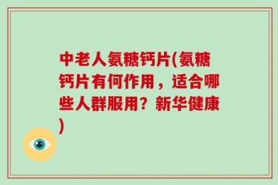中老人氨糖钙片(氨糖钙片有何作用，适合哪些人群服用？新华健康)