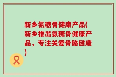 新乡氨糖骨健康产品(新乡推出氨糖骨健康产品，专注关爱骨骼健康)