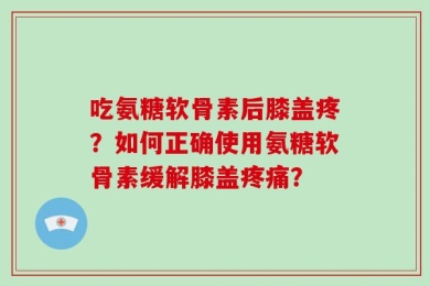 吃氨糖软骨素后膝盖疼？如何正确使用氨糖软骨素缓解膝盖疼痛？