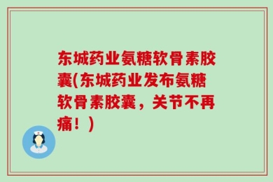 东城药业氨糖软骨素胶囊(东城药业发布氨糖软骨素胶囊，关节不再痛！)