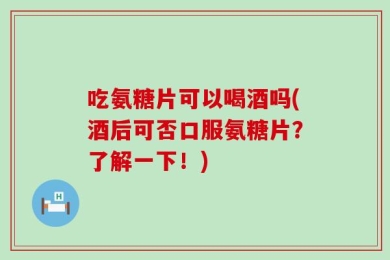 吃氨糖片可以喝酒吗(酒后可否口服氨糖片？了解一下！)