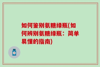 如何鉴别氨糖绿瓶(如何辨别氨糖绿瓶：简单易懂的指南)