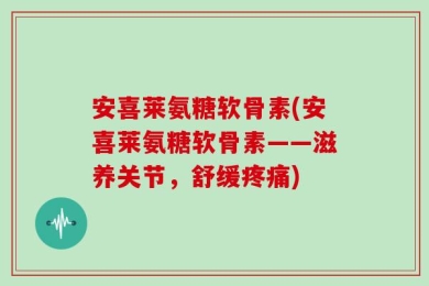 安喜莱氨糖软骨素(安喜莱氨糖软骨素——滋养关节，舒缓疼痛)