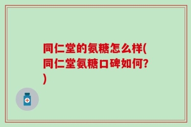 同仁堂的氨糖怎么样(同仁堂氨糖口碑如何？)