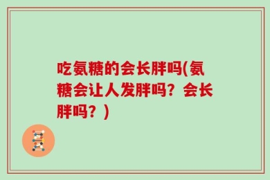 吃氨糖的会长胖吗(氨糖会让人发胖吗？会长胖吗？)