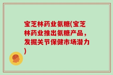 宝芝林药业氨糖(宝芝林药业推出氨糖产品，发掘关节保健市场潜力)