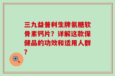 三九益普利生牌氨糖软骨素钙片？详解这款保健品的功效和适用人群？