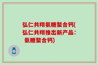 弘仁共翔氨糖螯合钙(弘仁共翔推出新产品： 氨糖螯合钙)