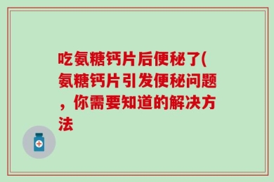 吃氨糖钙片后便秘了(氨糖钙片引发便秘问题，你需要知道的解决方法