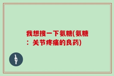 我想搜一下氨糖(氨糖：关节疼痛的良药)