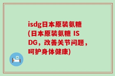 isdg日本原装氨糖(日本原装氨糖 ISDG，改善关节问题，呵护身体健康)