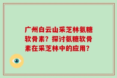 广州白云山采芝林氨糖软骨素？探讨氨糖软骨素在采芝林中的应用？