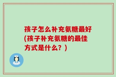 孩子怎么补充氨糖最好(孩子补充氨糖的最佳方式是什么？)
