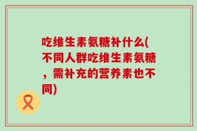 吃维生素氨糖补什么(不同人群吃维生素氨糖，需补充的营养素也不同)
