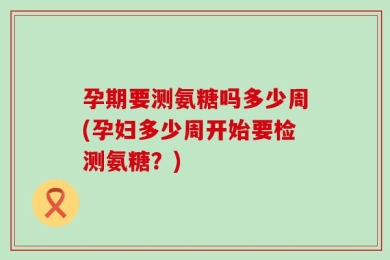 孕期要测氨糖吗多少周(孕妇多少周开始要检测氨糖？)
