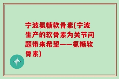 宁波氨糖软骨素(宁波生产的软骨素为关节问题带来希望——氨糖软骨素)