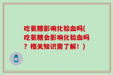 吃氨糖影响化验血吗(吃氨糖会影响化验血吗？相关知识需了解！)