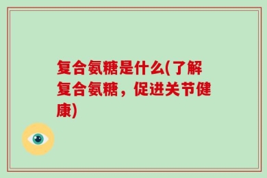 复合氨糖是什么(了解复合氨糖，促进关节健康)