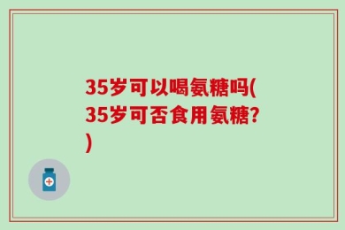 35岁可以喝氨糖吗(35岁可否食用氨糖？)
