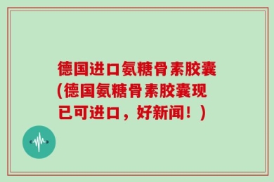 德国进口氨糖骨素胶囊(德国氨糖骨素胶囊现已可进口，好新闻！)