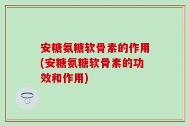安糖氨糖软骨素的作用(安糖氨糖软骨素的功效和作用)