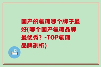 国产的氨糖哪个牌子最好(哪个国产氨糖品牌最优秀？-TOP氨糖品牌剖析)