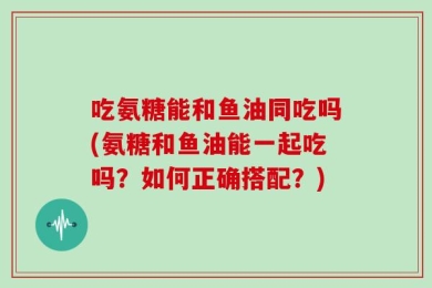 吃氨糖能和鱼油同吃吗(氨糖和鱼油能一起吃吗？如何正确搭配？)