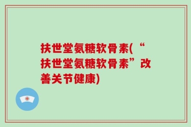 扶世堂氨糖软骨素(“扶世堂氨糖软骨素”改善关节健康)