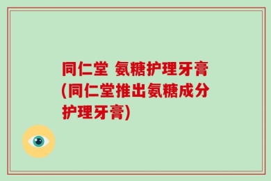 同仁堂 氨糖护理牙膏(同仁堂推出氨糖成分护理牙膏)