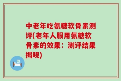 中老年吃氨糖软骨素测评(老年人服用氨糖软骨素的效果：测评结果揭晓)