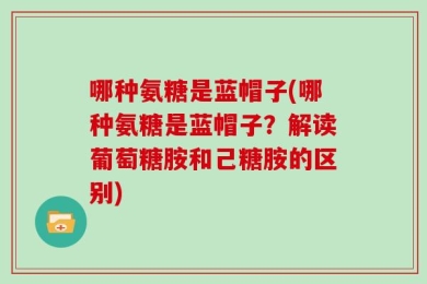 哪种氨糖是蓝帽子(哪种氨糖是蓝帽子？解读葡萄糖胺和己糖胺的区别)