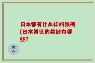 日本都有什么样的氨糖(日本常见的氨糖有哪些？