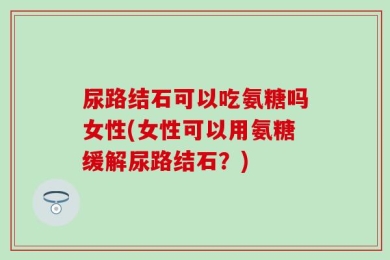 尿路结石可以吃氨糖吗女性(女性可以用氨糖缓解尿路结石？)