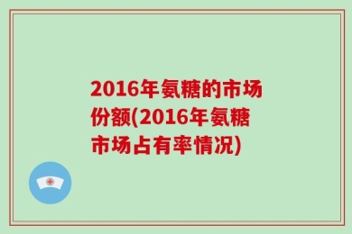 2016年氨糖的市场份额(2016年氨糖市场占有率情况)