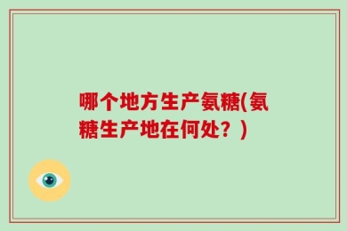 哪个地方生产氨糖(氨糖生产地在何处？)