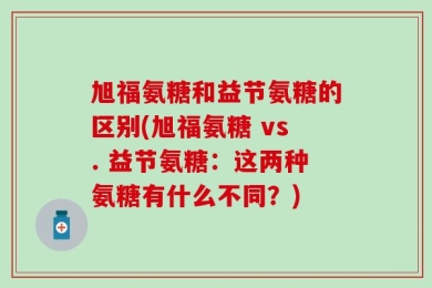 旭福氨糖和益节氨糖的区别(旭福氨糖 vs. 益节氨糖：这两种氨糖有什么不同？)