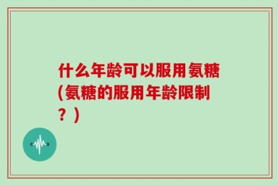 什么年龄可以服用氨糖(氨糖的服用年龄限制？)