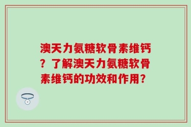 澳天力氨糖软骨素维钙？了解澳天力氨糖软骨素维钙的功效和作用？