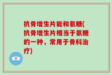 抗骨增生片能和氨糖(抗骨增生片相当于氨糖的一种，常用于骨科治疗)