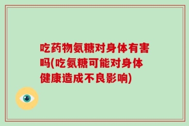 吃药物氨糖对身体有害吗(吃氨糖可能对身体健康造成不良影响)